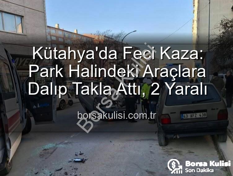 Kütahya'da Feci Kaza: Park Halindeki Araçlara Dalıp Takla Attı, 2 Yaralı